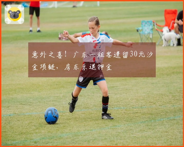 意外之喜！广东一租客遗留30元沙金项链，房东乐退押金