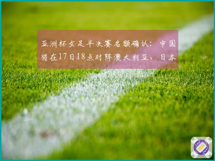 亚洲杯女足半决赛名额确认：中国将在17日18点对阵澳大利亚，日本将迎战韩国