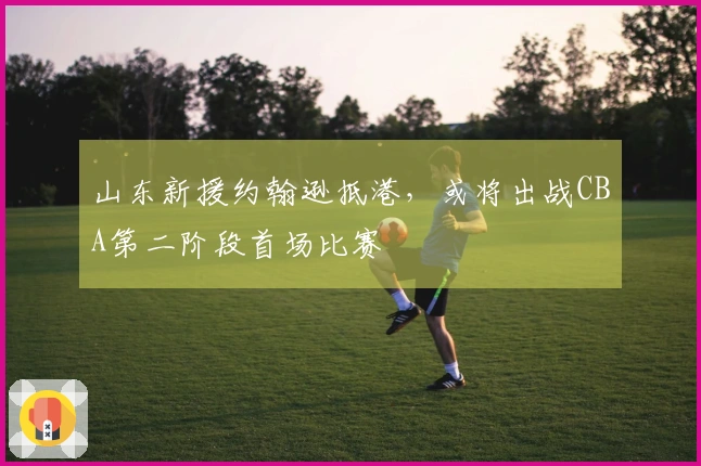 山东新援约翰逊抵港，或将出战CBA第二阶段首场比赛