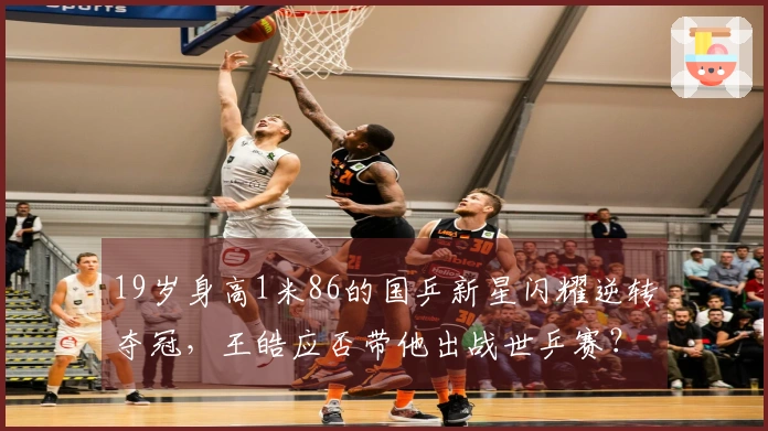 19岁身高1米86的国乒新星闪耀逆转夺冠，王皓应否带他出战世乒赛？