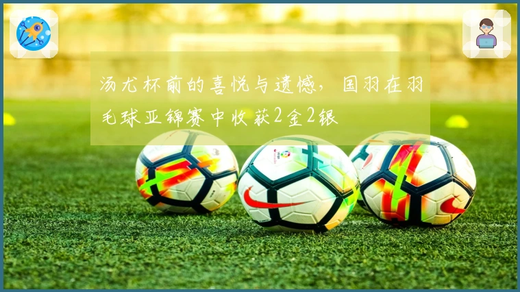 汤尤杯前的喜悦与遗憾，国羽在羽毛球亚锦赛中收获2金2银