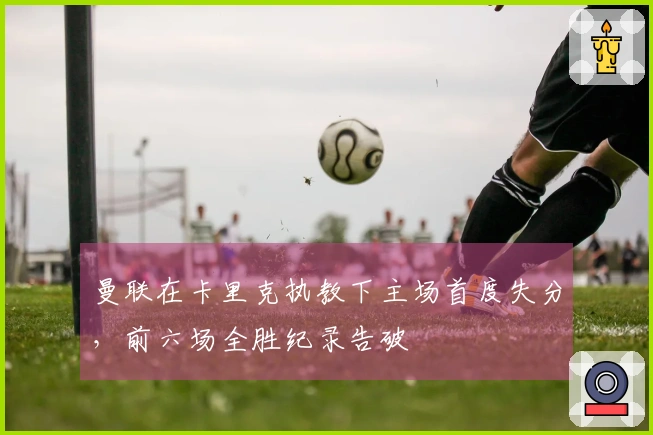 曼联在卡里克执教下主场首度失分，前六场全胜纪录告破
