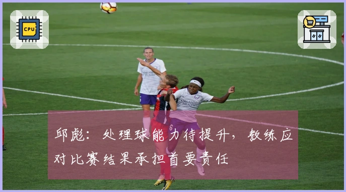 邱彪：处理球能力待提升，教练应对比赛结果承担首要责任