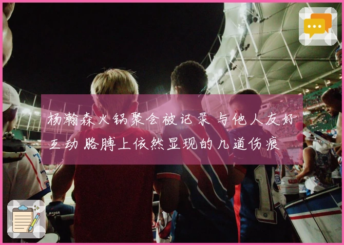 杨瀚森火锅聚会被记录 与他人友好互动 胳膊上依然显现的几道伤痕