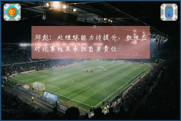 邱彪：处理球能力待提升，教练应对比赛结果承担首要责任