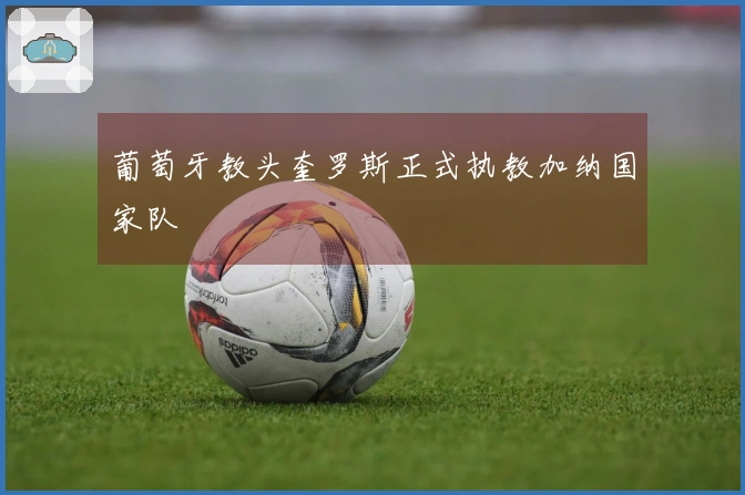 葡萄牙教头奎罗斯正式执教加纳国家队