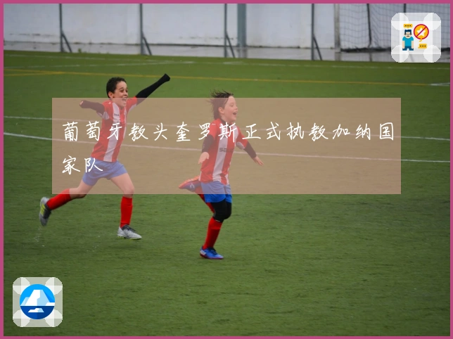 葡萄牙教头奎罗斯正式执教加纳国家队