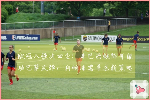 欧冠八强次回合：库巴西缺阵可能助巴萨反弹，利物浦需寻求新策略