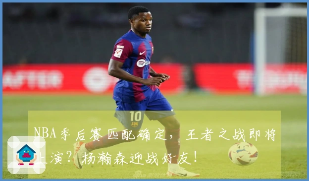 NBA季后赛匹配确定，王者之战即将上演？杨瀚森迎战好友！