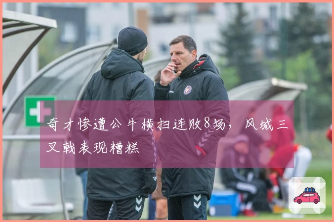 奇才惨遭公牛横扫连败8场，风城三叉戟表现糟糕