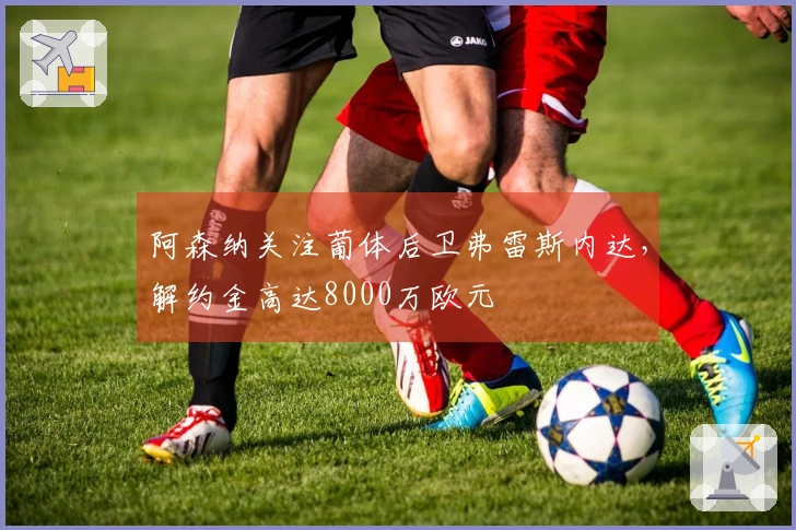 阿森纳关注葡体后卫弗雷斯内达，解约金高达8000万欧元