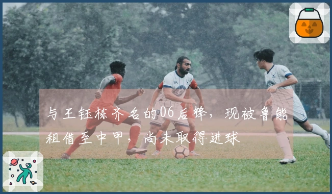 与王钰栋齐名的06后锋，现被鲁能租借至中甲，尚未取得进球