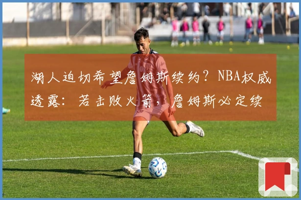 湖人迫切希望詹姆斯续约？NBA权威透露：若击败火箭，詹姆斯必定续留