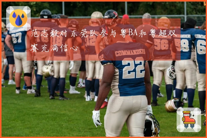 范志毅对东莞队参与粤BA和粤超双赛充满信心